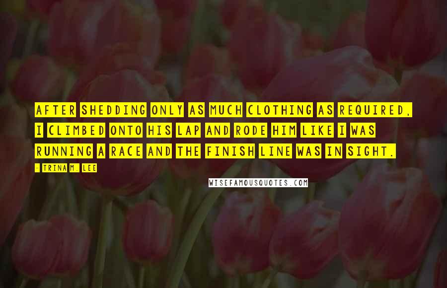 Trina M. Lee quotes: After shedding only as much clothing as required, I climbed onto his lap and rode him like I was running a race and the finish line was in sight.