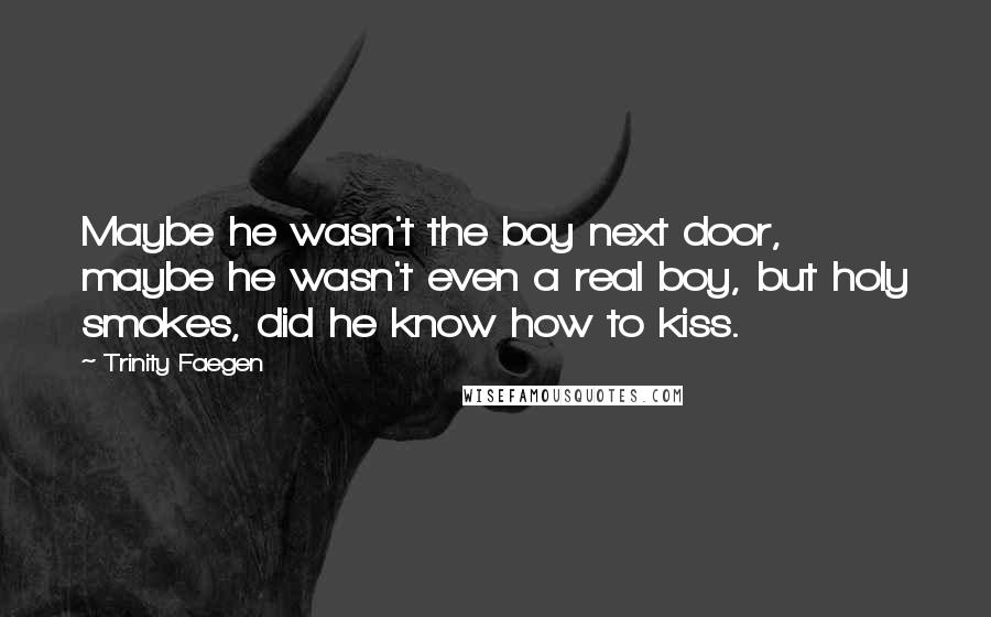 Trinity Faegen quotes: Maybe he wasn't the boy next door, maybe he wasn't even a real boy, but holy smokes, did he know how to kiss. Trinity Faegen quotes: Maybe he wasn't the boy next door, maybe he wasn't even a real boy, but holy smokes, did he know how to kiss.