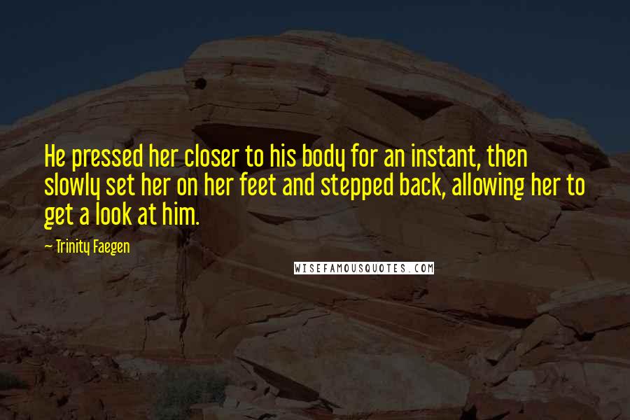 Trinity Faegen quotes: He pressed her closer to his body for an instant, then slowly set her on her feet and stepped back, allowing her to get a look at him. Trinity Faegen quotes: He pressed her closer to his body for an instant, then slowly set her on her feet and stepped back, allowing her to get a look at him.