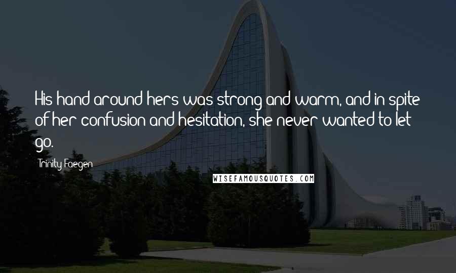 Trinity Faegen quotes: His hand around hers was strong and warm, and in spite of her confusion and hesitation, she never wanted to let go. Trinity Faegen quotes: His hand around hers was strong and warm, and in spite of her confusion and hesitation, she never wanted to let go.