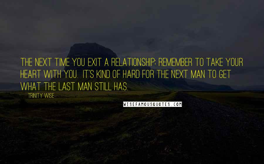 Trinity Wise quotes: The next time you exit a relationship; remember to take your heart with you. It's kind of hard for the next man to get what the last man still has.