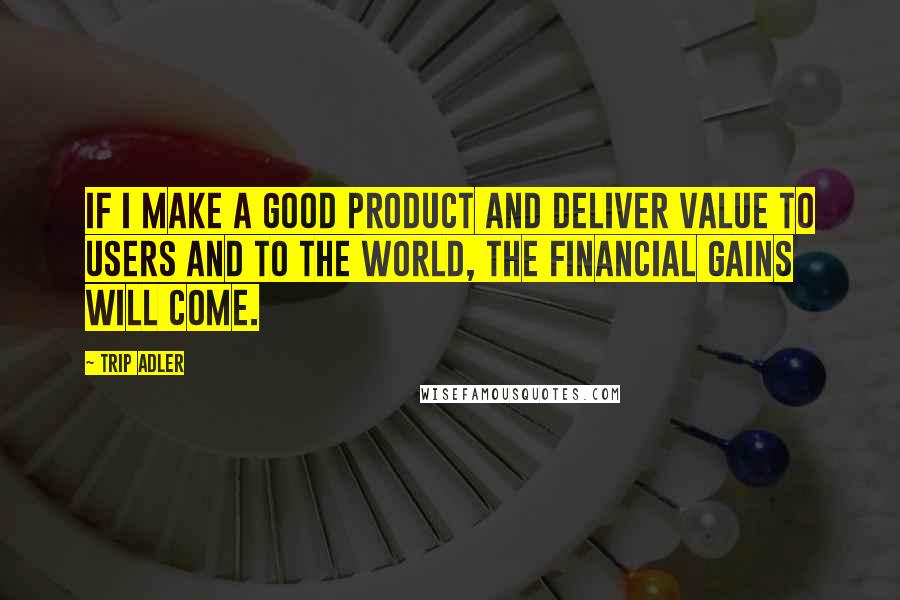 Trip Adler quotes: If I make a good product and deliver value to users and to the world, the financial gains will come.