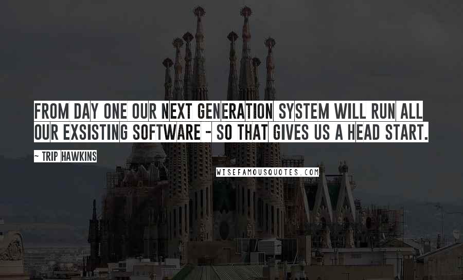 Trip Hawkins quotes: From day one our next generation system will run all our exsisting software - so that gives us a head start.