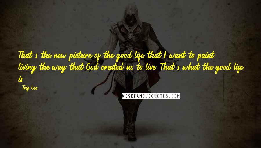 Trip Lee quotes: That's the new picture of the good life that I want to paint - living the way that God created us to live. That's what the good life is.