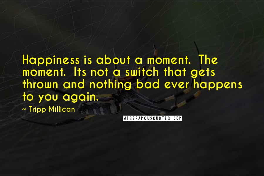 Tripp Millican quotes: Happiness is about a moment. The moment. Its not a switch that gets thrown and nothing bad ever happens to you again.