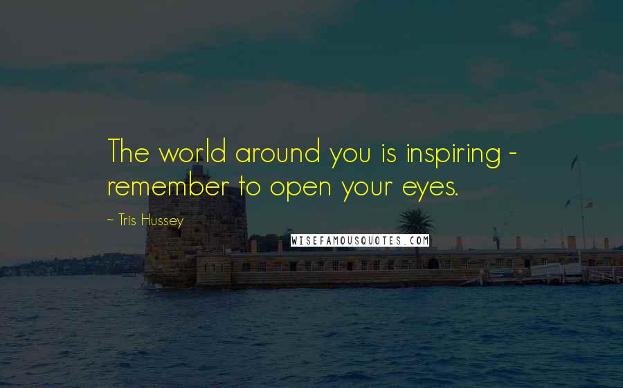 Tris Hussey quotes: The world around you is inspiring - remember to open your eyes.