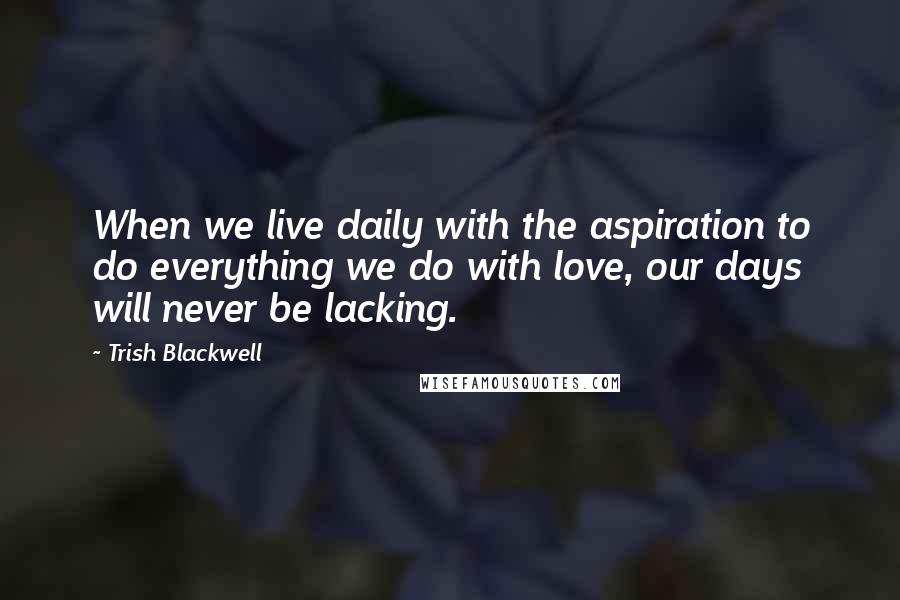 Trish Blackwell quotes: When we live daily with the aspiration to do everything we do with love, our days will never be lacking.