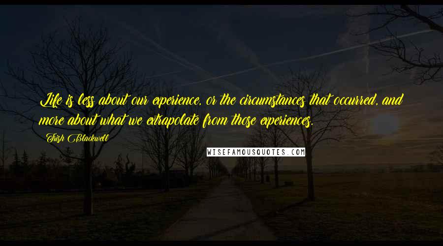 Trish Blackwell quotes: Life is less about our experience, or the circumstances that occurred, and more about what we extrapolate from those experiences.