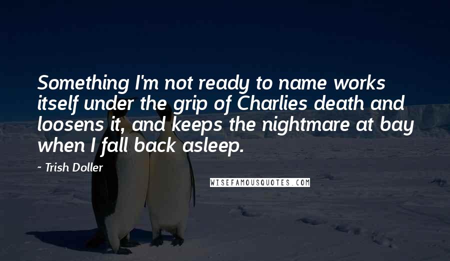 Trish Doller quotes: Something I'm not ready to name works itself under the grip of Charlies death and loosens it, and keeps the nightmare at bay when I fall back asleep.