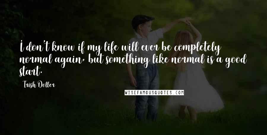 Trish Doller quotes: I don't know if my life will ever be completely normal again, but something like normal is a good start.