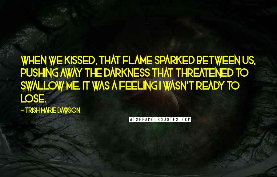 Trish Marie Dawson quotes: When we kissed, that flame sparked between us, pushing away the darkness that threatened to swallow me. It was a feeling I wasn't ready to lose. Trish Marie Dawson quotes: When we kissed, that flame sparked between us, pushing away the darkness that threatened to swallow me. It was a feeling I wasn't ready to lose.