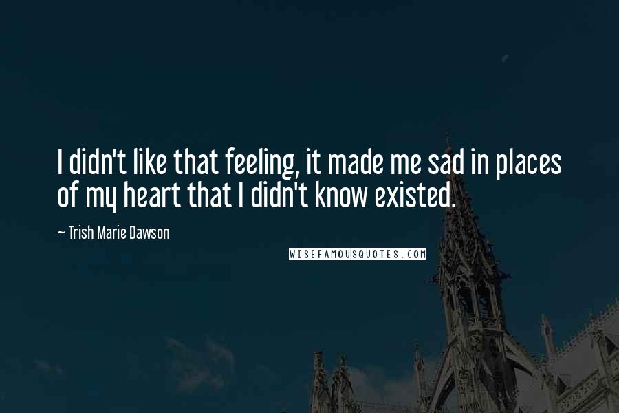 Trish Marie Dawson quotes: I didn't like that feeling, it made me sad in places of my heart that I didn't know existed. Trish Marie Dawson quotes: I didn't like that feeling, it made me sad in places of my heart that I didn't know existed.