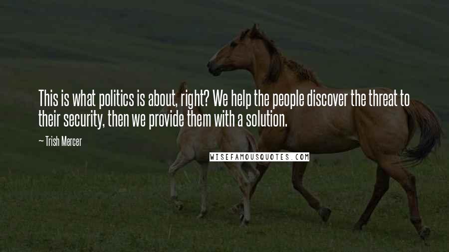 Trish Mercer quotes: This is what politics is about, right? We help the people discover the threat to their security, then we provide them with a solution.