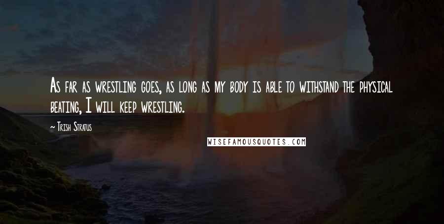 Trish Stratus quotes: As far as wrestling goes, as long as my body is able to withstand the physical beating, I will keep wrestling.