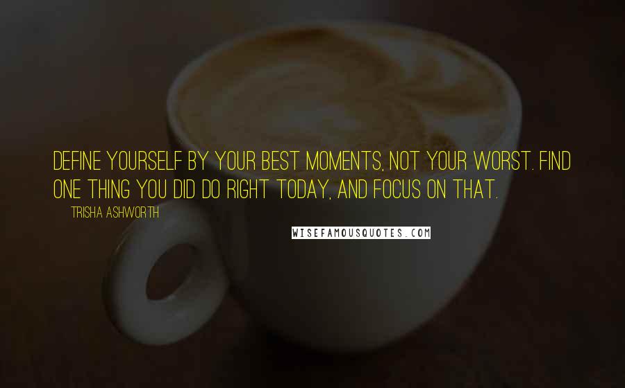 Trisha Ashworth quotes: Define yourself by your best moments, not your worst. Find one thing you did do right today, and focus on that. Trisha Ashworth quotes: Define yourself by your best moments, not your worst. Find one thing you did do right today, and focus on that.
