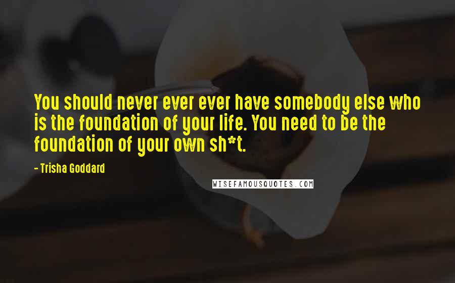 Trisha Goddard quotes: You should never ever ever have somebody else who is the foundation of your life. You need to be the foundation of your own sh*t.