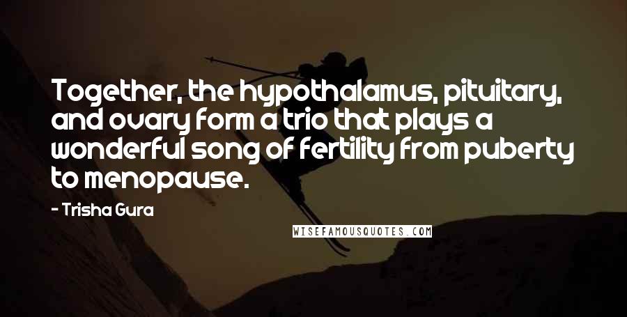 Trisha Gura quotes: Together, the hypothalamus, pituitary, and ovary form a trio that plays a wonderful song of fertility from puberty to menopause.