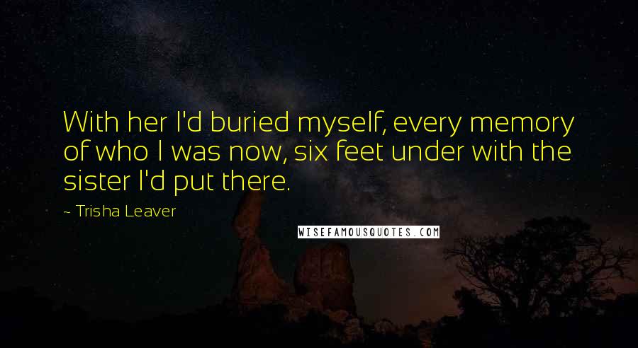 Trisha Leaver quotes: With her I'd buried myself, every memory of who I was now, six feet under with the sister I'd put there.