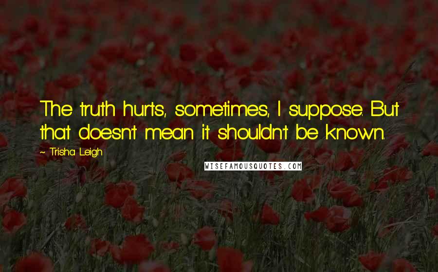 Trisha Leigh quotes: The truth hurts, sometimes, I suppose. But that doesn't mean it shouldn't be known.