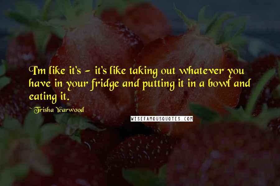 Trisha Yearwood quotes: I'm like it's - it's like taking out whatever you have in your fridge and putting it in a bowl and eating it. Trisha Yearwood quotes: I'm like it's - it's like taking out whatever you have in your fridge and putting it in a bowl and eating it.