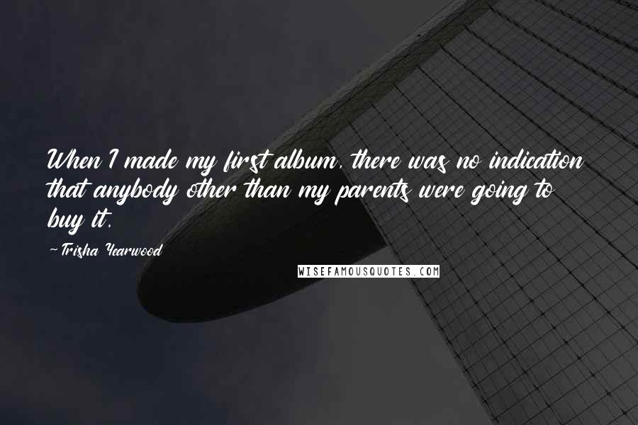 Trisha Yearwood quotes: When I made my first album, there was no indication that anybody other than my parents were going to buy it. Trisha Yearwood quotes: When I made my first album, there was no indication that anybody other than my parents were going to buy it.
