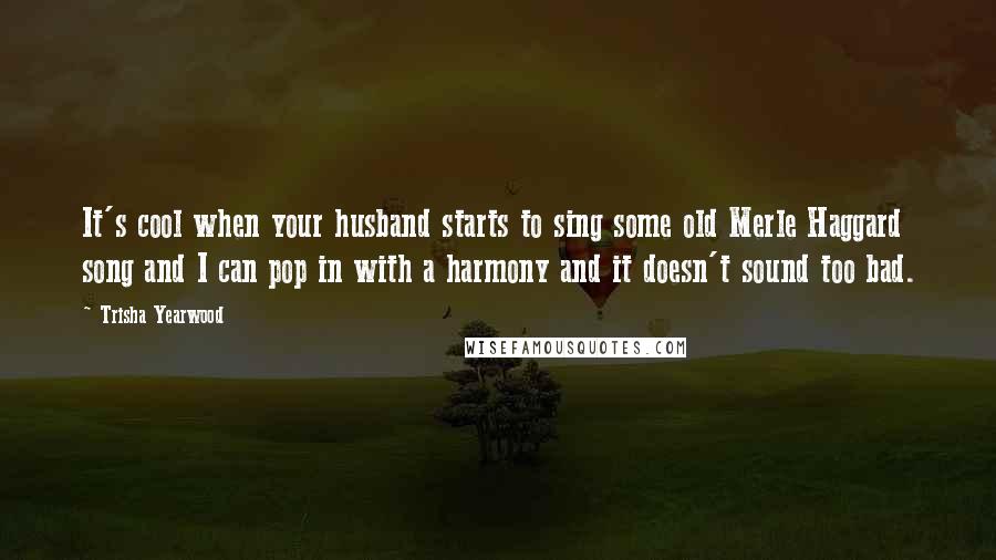 Trisha Yearwood quotes: It's cool when your husband starts to sing some old Merle Haggard song and I can pop in with a harmony and it doesn't sound too bad. Trisha Yearwood quotes: It's cool when your husband starts to sing some old Merle Haggard song and I can pop in with a harmony and it doesn't sound too bad.