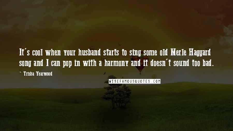 Trisha Yearwood quotes: It's cool when your husband starts to sing some old Merle Haggard song and I can pop in with a harmony and it doesn't sound too bad.