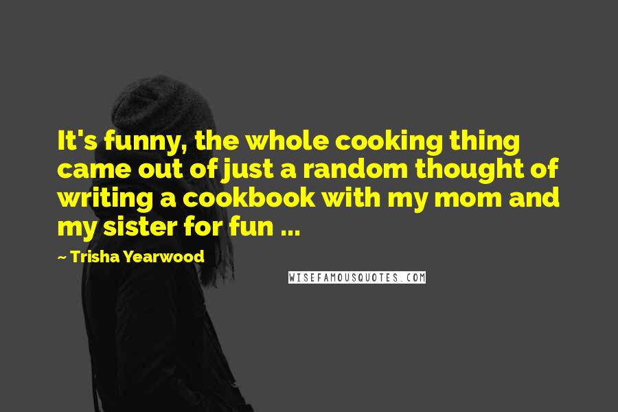 Trisha Yearwood quotes: It's funny, the whole cooking thing came out of just a random thought of writing a cookbook with my mom and my sister for fun ...