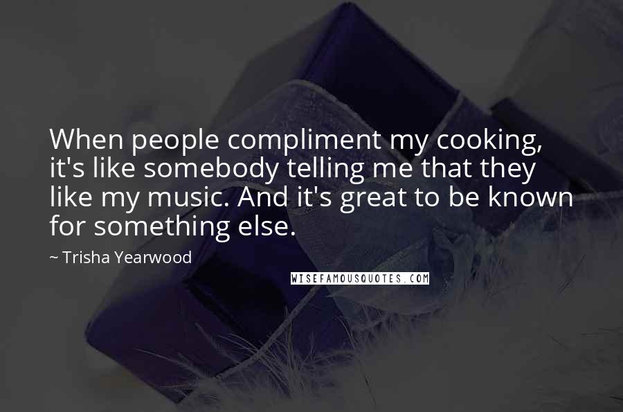 Trisha Yearwood quotes: When people compliment my cooking, it's like somebody telling me that they like my music. And it's great to be known for something else. Trisha Yearwood quotes: When people compliment my cooking, it's like somebody telling me that they like my music. And it's great to be known for something else.