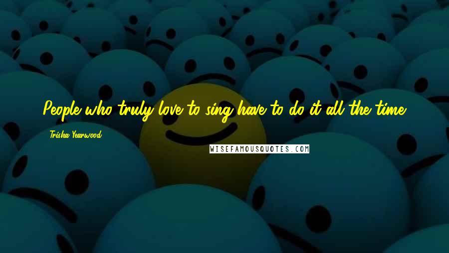 Trisha Yearwood quotes: People who truly love to sing have to do it all the time. Trisha Yearwood quotes: People who truly love to sing have to do it all the time.
