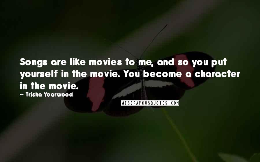 Trisha Yearwood quotes: Songs are like movies to me, and so you put yourself in the movie. You become a character in the movie. Trisha Yearwood quotes: Songs are like movies to me, and so you put yourself in the movie. You become a character in the movie.