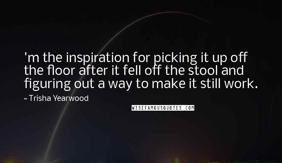 Trisha Yearwood quotes: 'm the inspiration for picking it up off the floor after it fell off the stool and figuring out a way to make it still work.