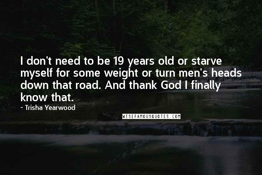Trisha Yearwood quotes: I don't need to be 19 years old or starve myself for some weight or turn men's heads down that road. And thank God I finally know that. Trisha Yearwood quotes: I don't need to be 19 years old or starve myself for some weight or turn men's heads down that road. And thank God I finally know that.