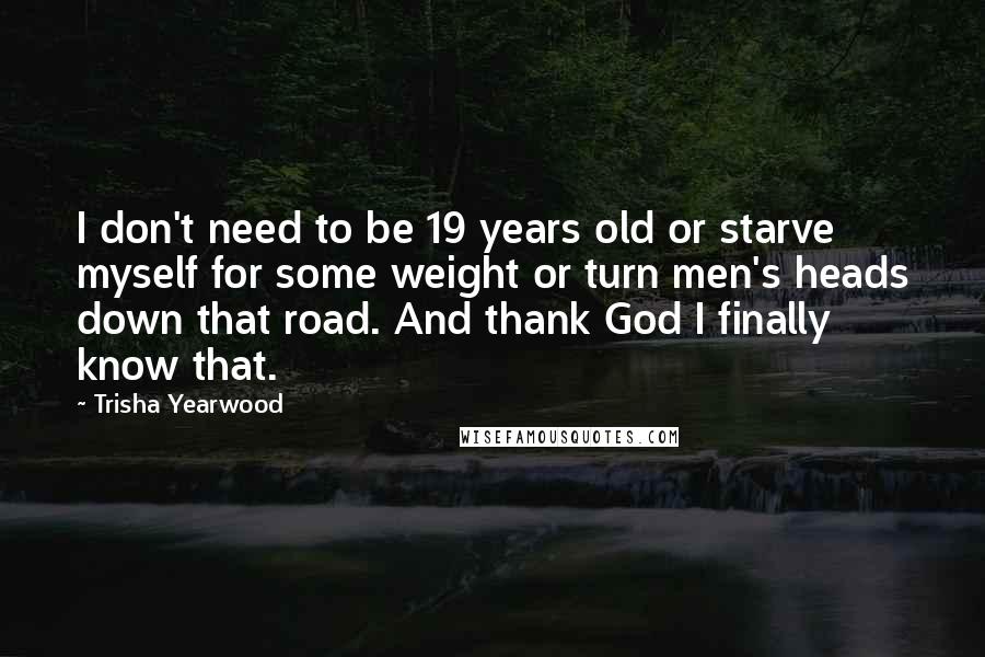 Trisha Yearwood quotes: I don't need to be 19 years old or starve myself for some weight or turn men's heads down that road. And thank God I finally know that.