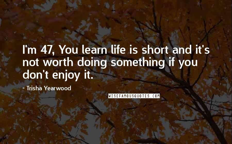Trisha Yearwood quotes: I'm 47, You learn life is short and it's not worth doing something if you don't enjoy it. Trisha Yearwood quotes: I'm 47, You learn life is short and it's not worth doing something if you don't enjoy it.