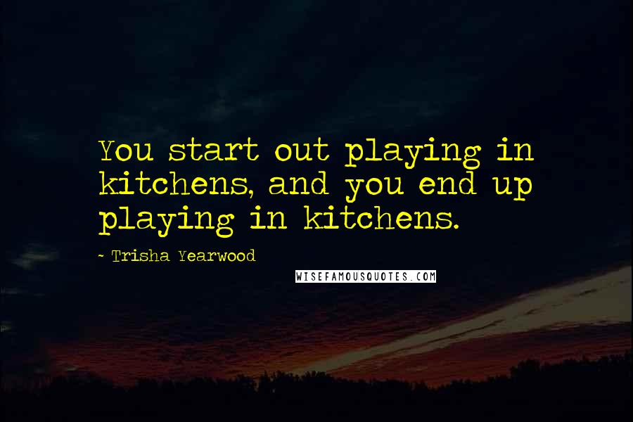 Trisha Yearwood quotes: You start out playing in kitchens, and you end up playing in kitchens.