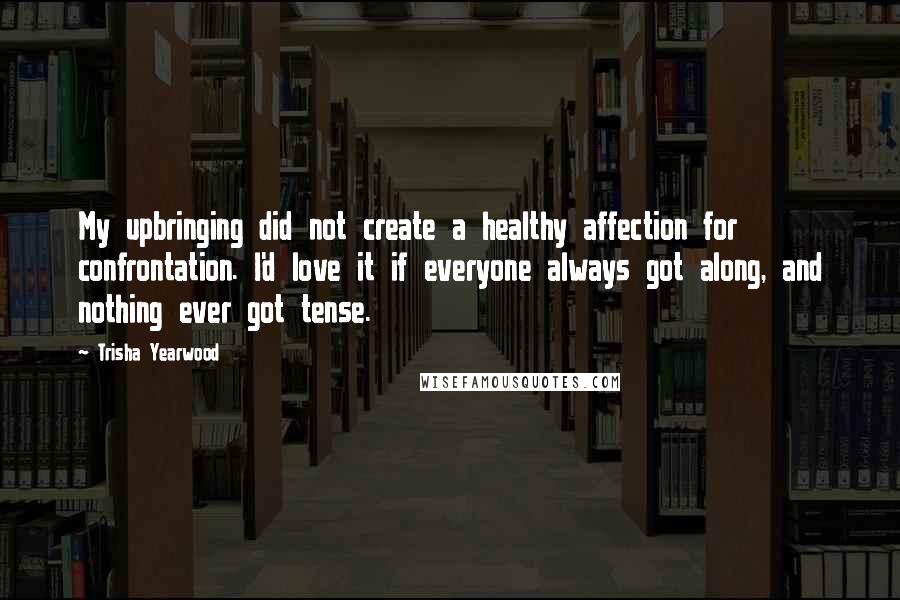 Trisha Yearwood quotes: My upbringing did not create a healthy affection for confrontation. I'd love it if everyone always got along, and nothing ever got tense.