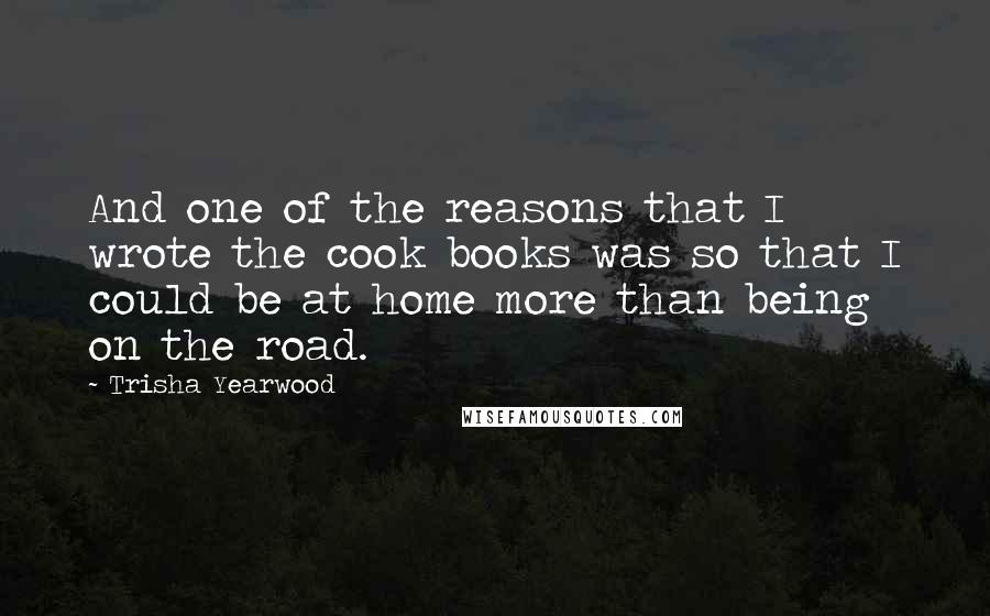 Trisha Yearwood quotes: And one of the reasons that I wrote the cook books was so that I could be at home more than being on the road. Trisha Yearwood quotes: And one of the reasons that I wrote the cook books was so that I could be at home more than being on the road.