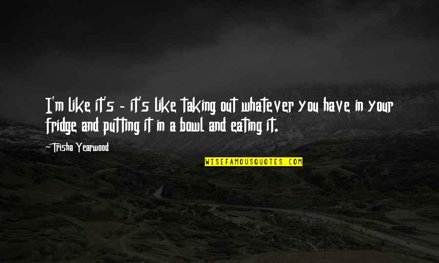 Trisha Yearwood Quotes By Trisha Yearwood: I'm like it's - it's like taking out Trisha Yearwood Quotes By Trisha Yearwood: I'm like it's - it's like taking out