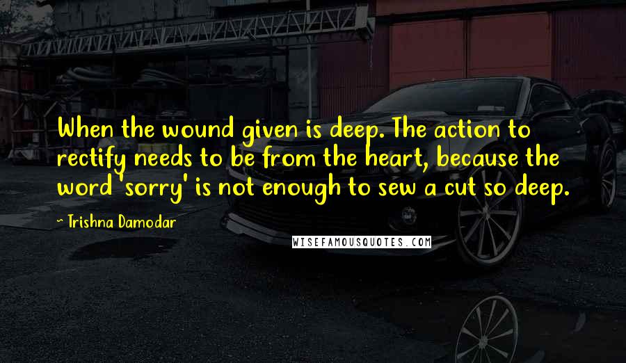 Trishna Damodar quotes: When the wound given is deep. The action to rectify needs to be from the heart, because the word 'sorry' is not enough to sew a cut so deep.