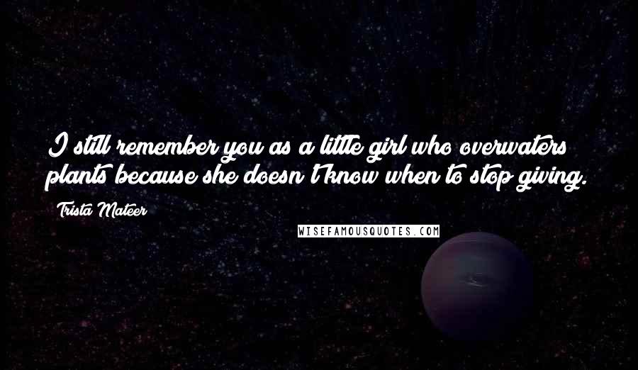 Trista Mateer quotes: I still remember you as a little girl who overwaters plants because she doesn't know when to stop giving.