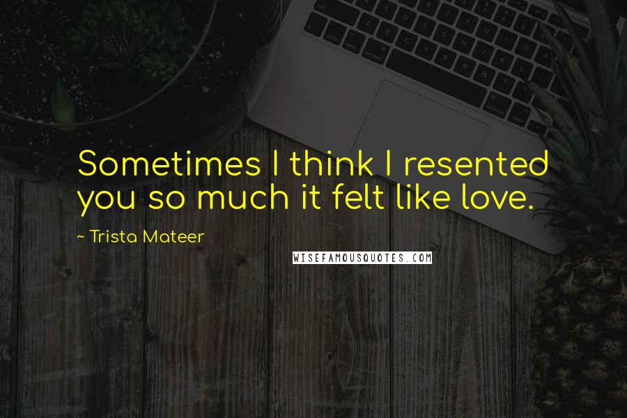 Trista Mateer quotes: Sometimes I think I resented you so much it felt like love.