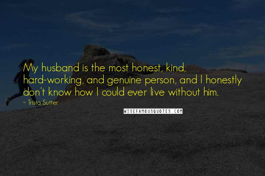 Trista Sutter quotes: My husband is the most honest, kind, hard-working, and genuine person, and I honestly don't know how I could ever live without him.