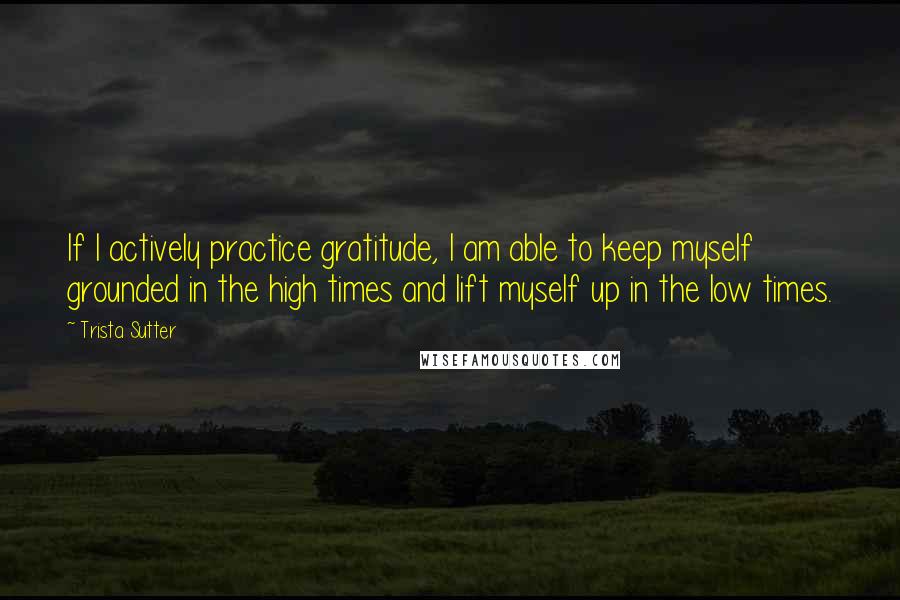 Trista Sutter quotes: If I actively practice gratitude, I am able to keep myself grounded in the high times and lift myself up in the low times.