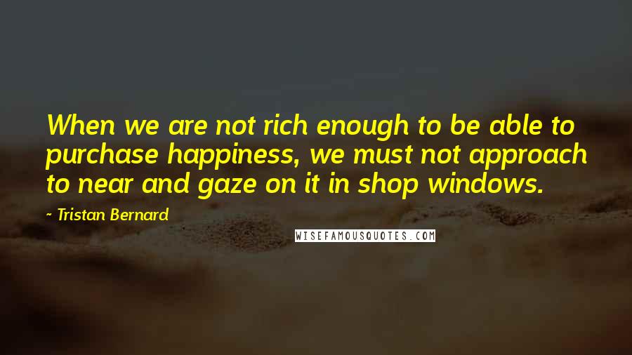 Tristan Bernard quotes: When we are not rich enough to be able to purchase happiness, we must not approach to near and gaze on it in shop windows.