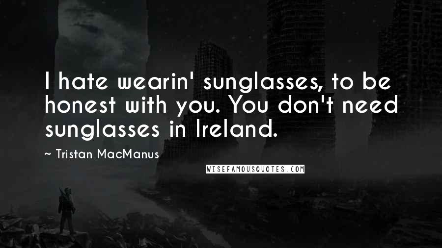 Tristan MacManus quotes: I hate wearin' sunglasses, to be honest with you. You don't need sunglasses in Ireland.