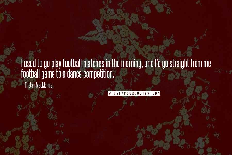 Tristan MacManus quotes: I used to go play football matches in the morning, and I'd go straight from me football game to a dance competition.