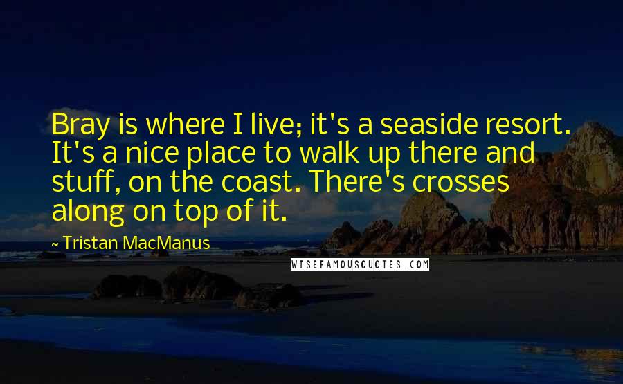 Tristan MacManus quotes: Bray is where I live; it's a seaside resort. It's a nice place to walk up there and stuff, on the coast. There's crosses along on top of it.
