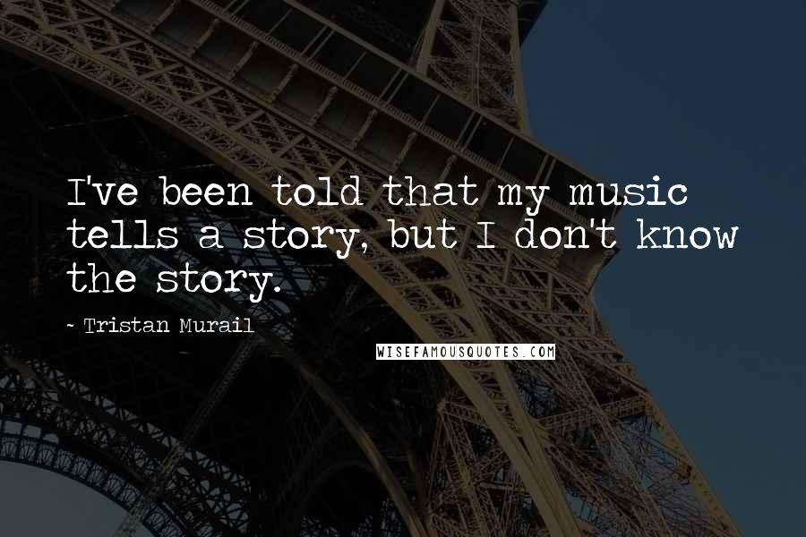 Tristan Murail quotes: I've been told that my music tells a story, but I don't know the story.