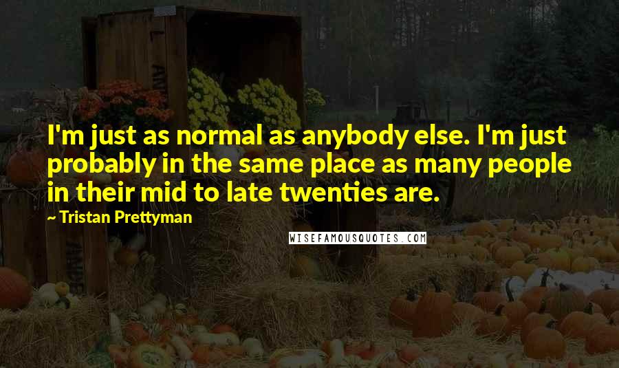 Tristan Prettyman quotes: I'm just as normal as anybody else. I'm just probably in the same place as many people in their mid to late twenties are. Tristan Prettyman quotes: I'm just as normal as anybody else. I'm just probably in the same place as many people in their mid to late twenties are.